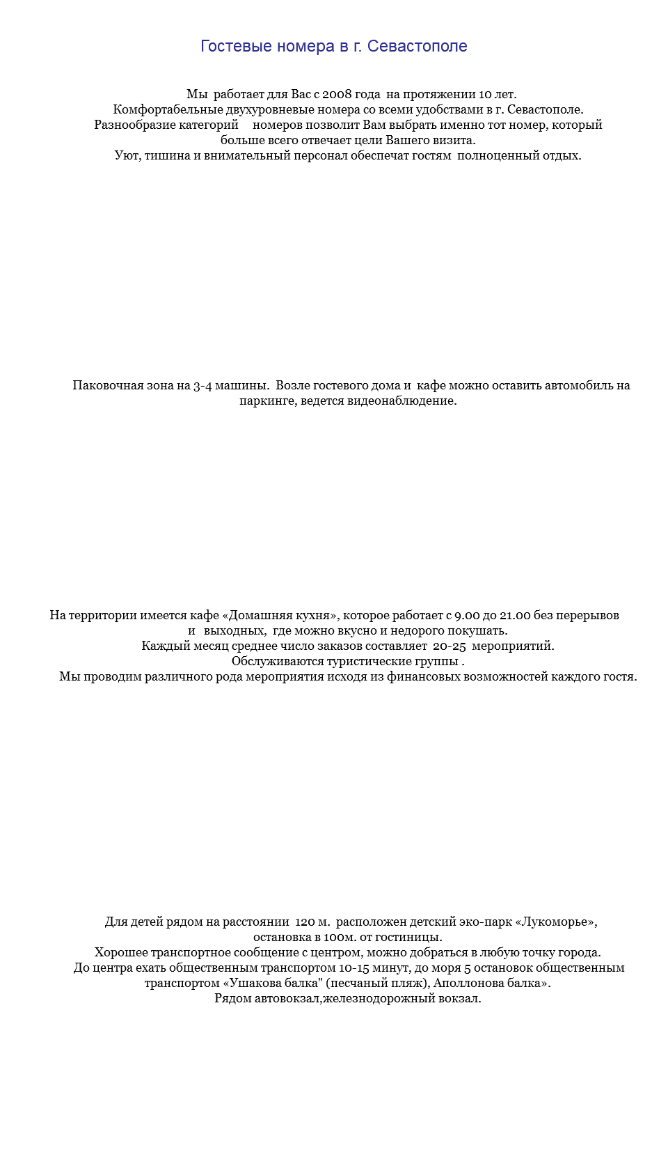  Гостевые номера в г. Севастополе Мы работает для Вас с 2008 года на протяжении 10 лет. Комфортабельные двухуровневые номера со всеми удобствами в г. Севастополе. Разнообразие категорий номеров позволит Вам выбрать именно тот номер, который больше всего отвечает цели Вашего визита. Уют, тишина и внимательный персонал обеспечат гостям полноценный отдых. Паковочная зона на 3-4 машины. Возле гостевого дома и кафе можно оставить автомобиль на паркинге, ведется видеонаблюдение. На территории имеется кафе «Домашняя кухня», которое работает с 9.00 до 21.00 без перерывов и выходных, где можно вкусно и недорого покушать. Каждый месяц среднее число заказов составляет 20-25 мероприятий. Обслуживаются туристические группы . Мы проводим различного рода мероприятия исходя из финансовых возможностей каждого гостя. Для детей рядом на расстоянии 120 м. расположен детский эко-парк «Лукоморье», остановка в 100м. от гостиницы. Хорошее транспортное сообщение с центром, можно добраться в любую точку города. До центра ехать общественным транспортом 10-15 минут, до моря 5 остановок общественным транспортом «Ушакова балка" (песчаный пляж), Аполлонова балка». Рядом автовокзал,железнодорожный вокзал. 