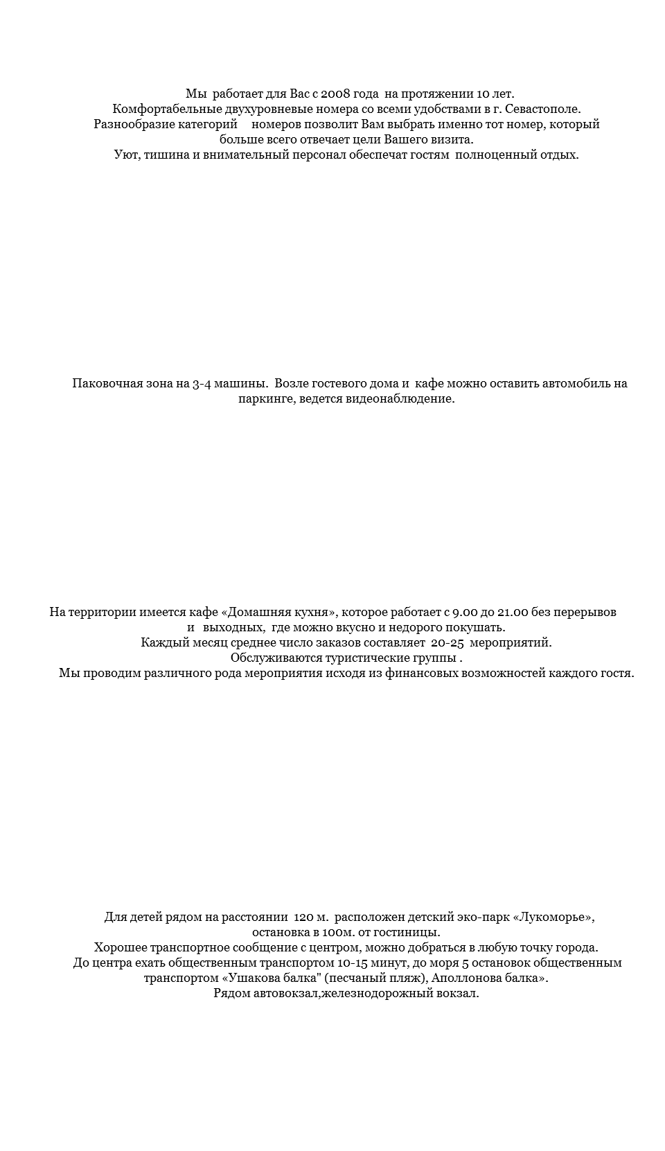&nbsp;Мы работает для Вас с 2008 года на протяжении 10 лет. Комфортабельные двухуровневые номера со всеми удобствами в г. Севастополе. Разнообразие категорий номеров позволит Вам выбрать именно тот номер, который больше всего отвечает цели Вашего визита. Уют, тишина и внимательный персонал обеспечат гостям полноценный отдых. Паковочная зона на 3-4 машины. Возле гостевого дома и кафе можно оставить автомобиль на паркинге, ведется видеонаблюдение. На территории имеется кафе «Домашняя кухня», которое работает с 9.00 до 21.00 без перерывов и выходных, где можно вкусно и недорого покушать. Каждый месяц среднее число заказов составляет 20-25 мероприятий. Обслуживаются туристические группы . Мы проводим различного рода мероприятия исходя из финансовых возможностей каждого гостя. Для детей рядом на расстоянии 120 м. расположен детский эко-парк «Лукоморье», остановка в 100м. от гостиницы. Хорошее транспортное сообщение с центром, можно добраться в любую точку города. До центра ехать общественным транспортом 10-15 минут, до моря 5 остановок общественным транспортом «Ушакова балка" (песчаный пляж), Аполлонова балка». Рядом автовокзал,железнодорожный вокзал. 
